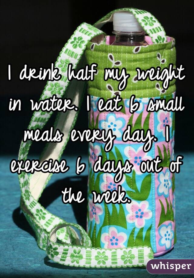 I drink half my weight in water. I eat 6 small meals every day. I exercise 6 days out of the week. 