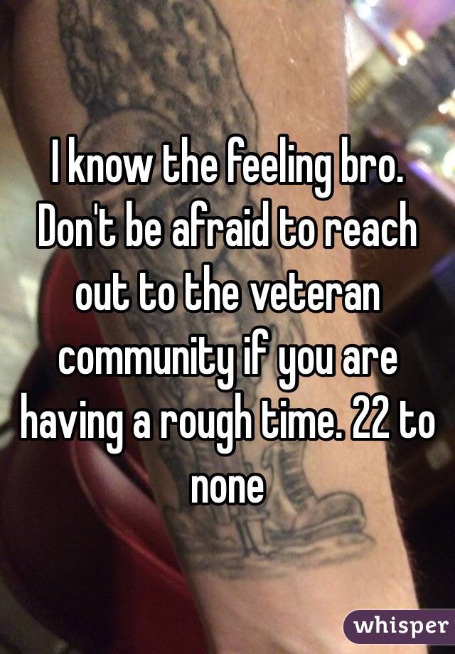 I know the feeling bro. Don't be afraid to reach out to the veteran community if you are having a rough time. 22 to none