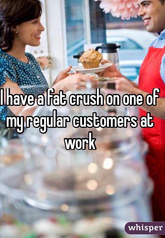 I have a fat crush on one of my regular customers at work
