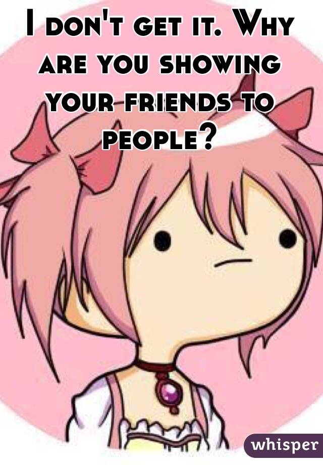I don't get it. Why are you showing your friends to people?