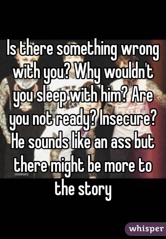 Is there something wrong with you? Why wouldn't you sleep with him? Are you not ready? Insecure? He sounds like an ass but there might be more to the story