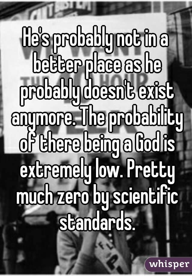 He's probably not in a better place as he probably doesn't exist anymore. The probability of there being a God is extremely low. Pretty much zero by scientific standards.