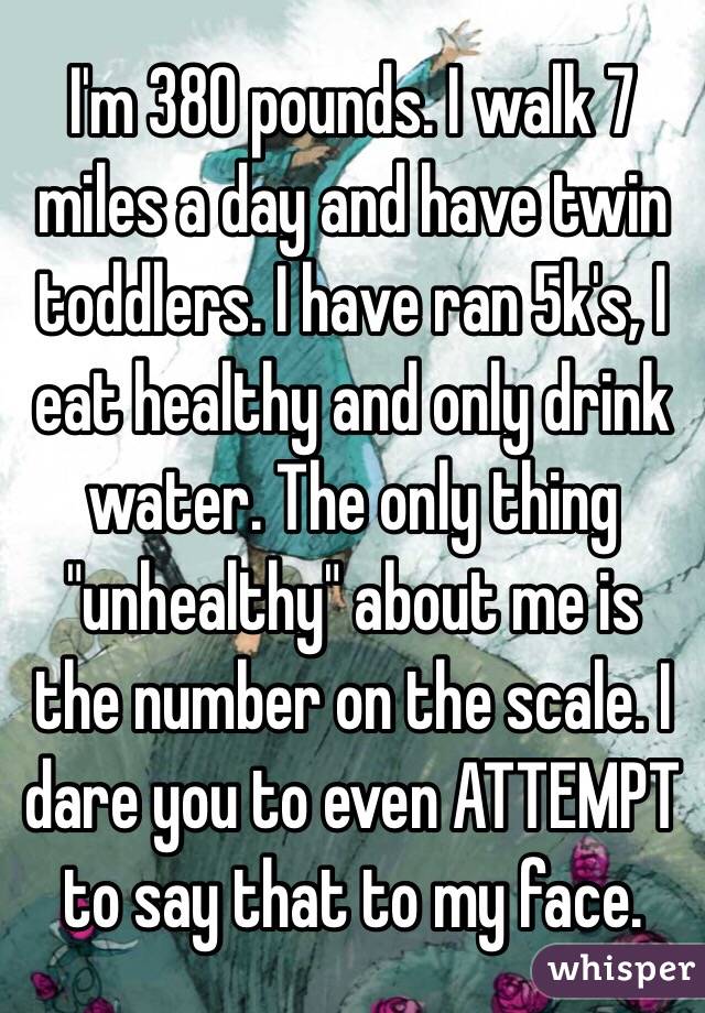 I'm 380 pounds. I walk 7 miles a day and have twin toddlers. I have ran 5k's, I eat healthy and only drink water. The only thing "unhealthy" about me is the number on the scale. I dare you to even ATTEMPT to say that to my face. 