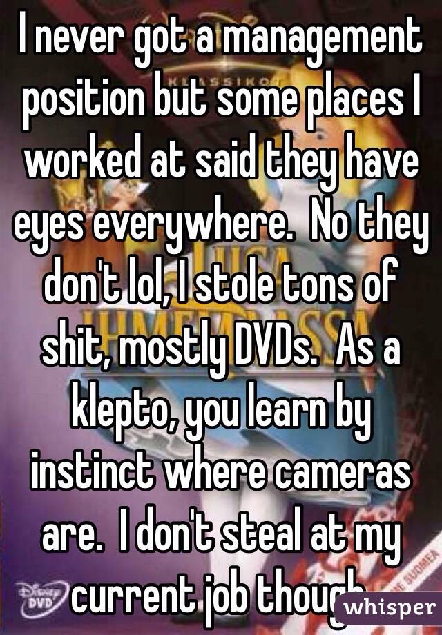 I never got a management position but some places I worked at said they have eyes everywhere.  No they don't lol, I stole tons of shit, mostly DVDs.  As a klepto, you learn by instinct where cameras are.  I don't steal at my current job though.