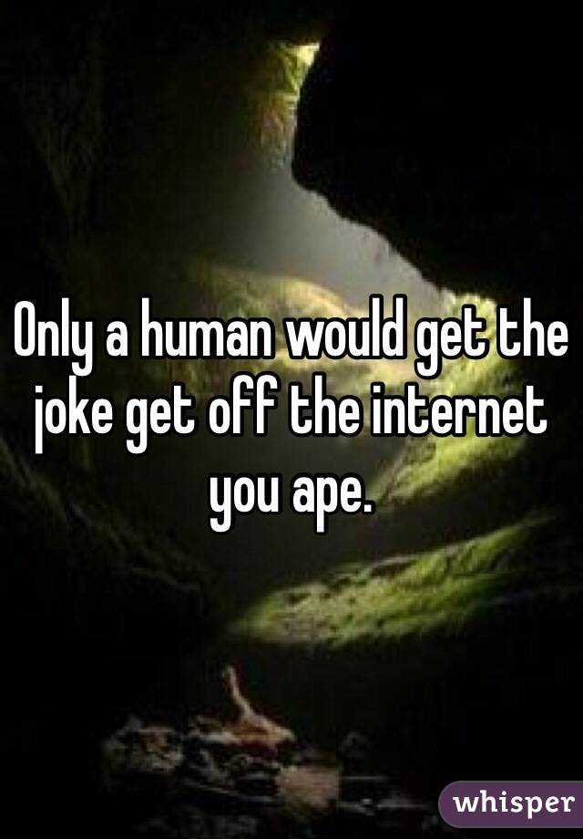 Only a human would get the joke get off the internet you ape.