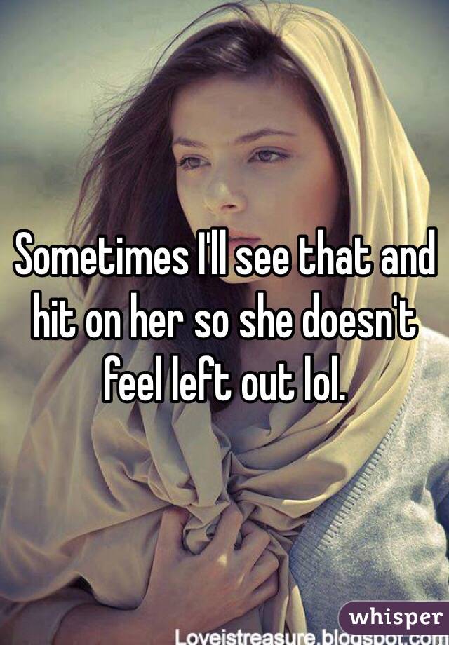 Sometimes I'll see that and hit on her so she doesn't feel left out lol. 
