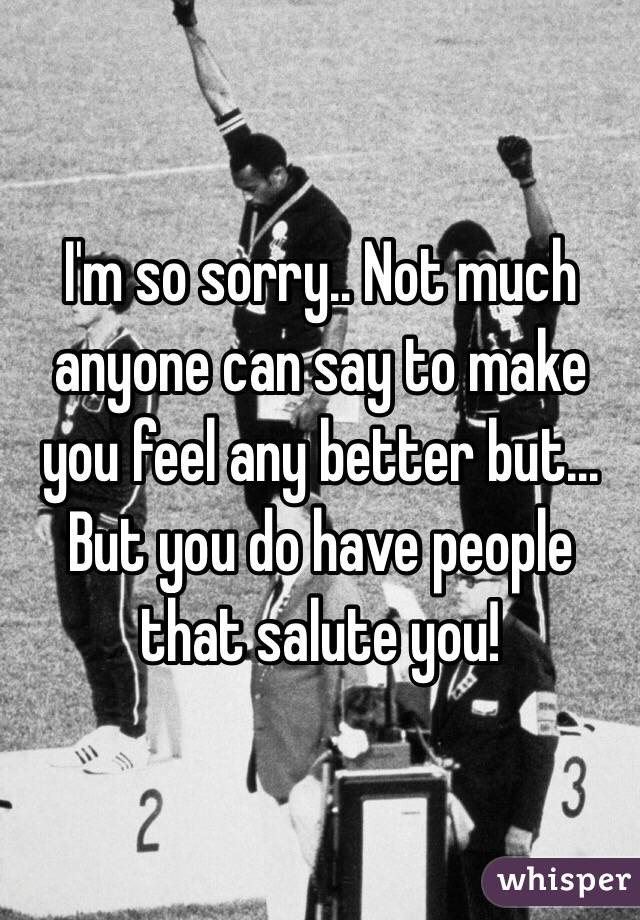 I'm so sorry.. Not much anyone can say to make you feel any better but... But you do have people that salute you!