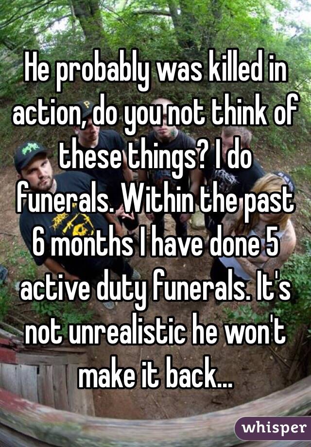 He probably was killed in action, do you not think of these things? I do funerals. Within the past 6 months I have done 5 active duty funerals. It's not unrealistic he won't make it back...