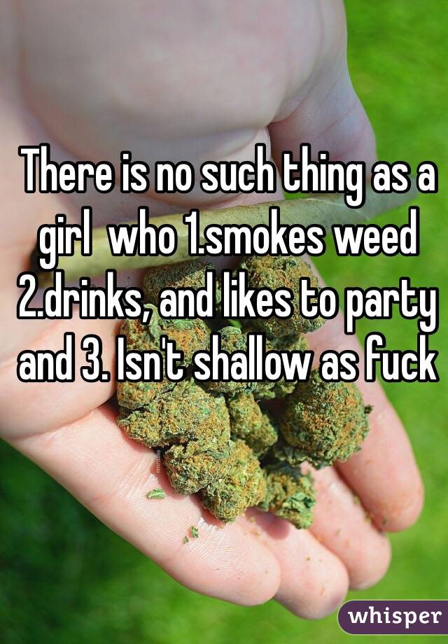 There is no such thing as a girl  who 1.smokes weed 2.drinks, and likes to party and 3. Isn't shallow as fuck 