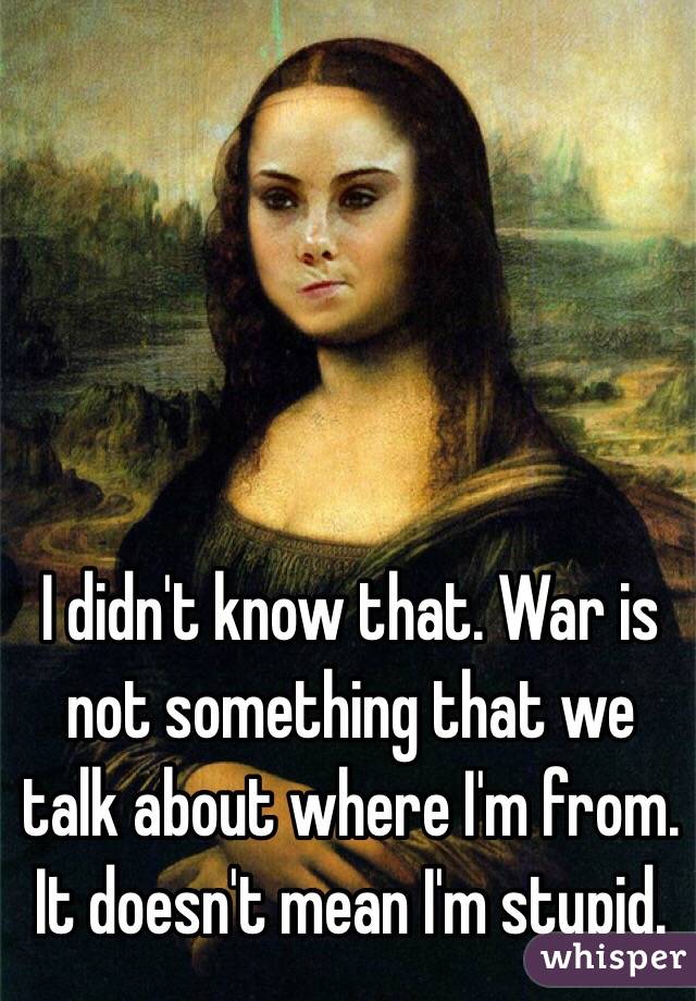 I didn't know that. War is not something that we talk about where I'm from. It doesn't mean I'm stupid.