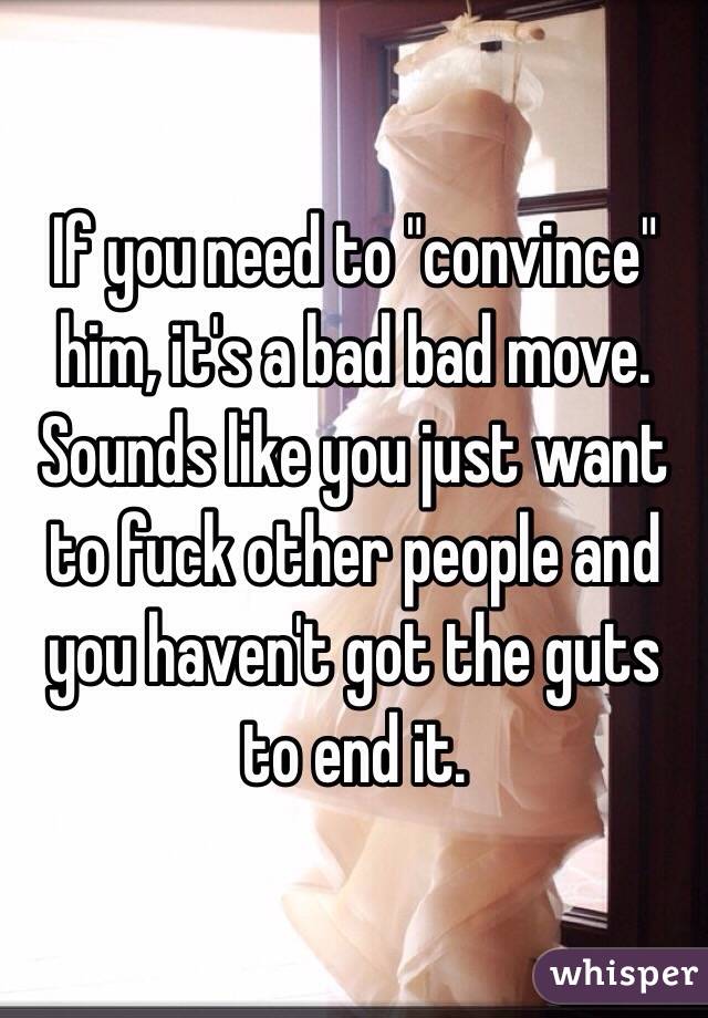 If you need to "convince" him, it's a bad bad move. Sounds like you just want to fuck other people and you haven't got the guts to end it. 