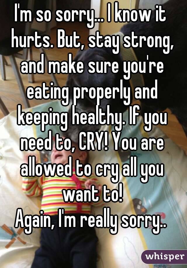 I'm so sorry... I know it hurts. But, stay strong, and make sure you're eating properly and keeping healthy. If you need to, CRY! You are allowed to cry all you want to!
Again, I'm really sorry..