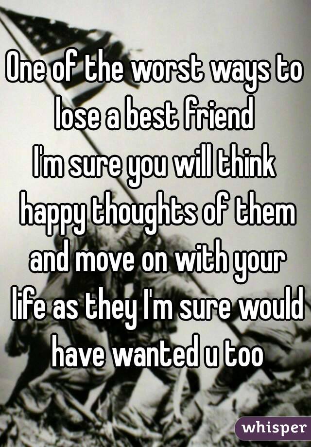 One of the worst ways to lose a best friend 
I'm sure you will think happy thoughts of them and move on with your life as they I'm sure would have wanted u too