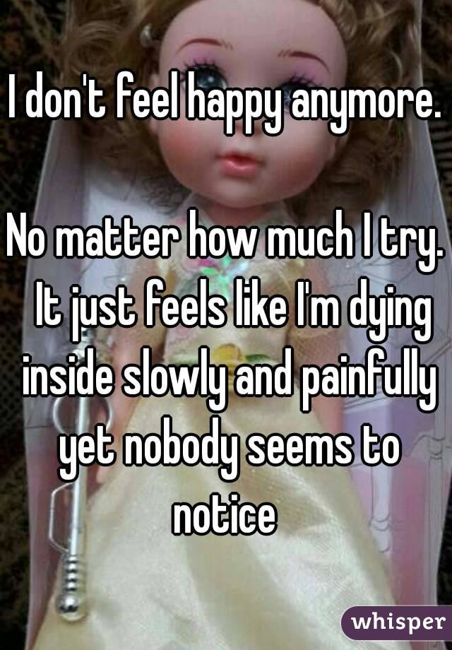 I don't feel happy anymore. 
No matter how much I try.  It just feels like I'm dying inside slowly and painfully yet nobody seems to notice 