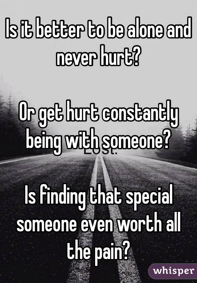 Is it better to be alone and never hurt? 

Or get hurt constantly being with someone?

Is finding that special someone even worth all the pain? 