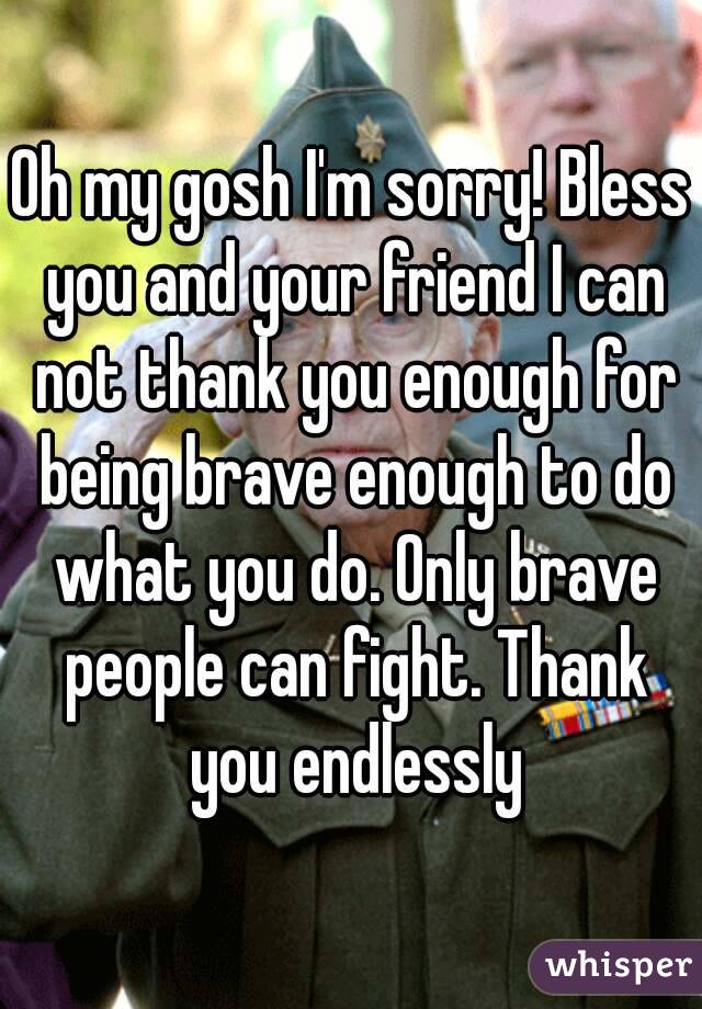 Oh my gosh I'm sorry! Bless you and your friend I can not thank you enough for being brave enough to do what you do. Only brave people can fight. Thank you endlessly