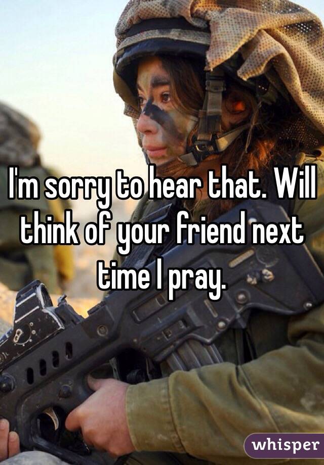 I'm sorry to hear that. Will think of your friend next time I pray.