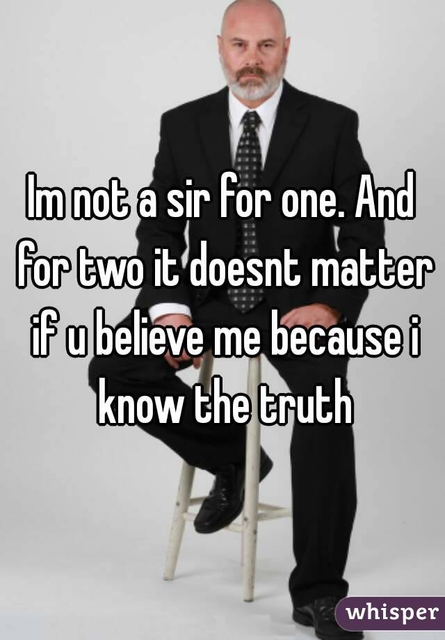 Im not a sir for one. And for two it doesnt matter if u believe me because i know the truth
