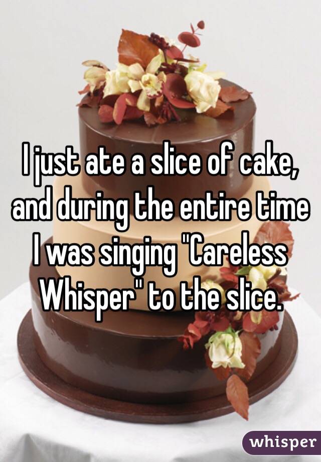 I just ate a slice of cake, and during the entire time I was singing "Careless Whisper" to the slice. 