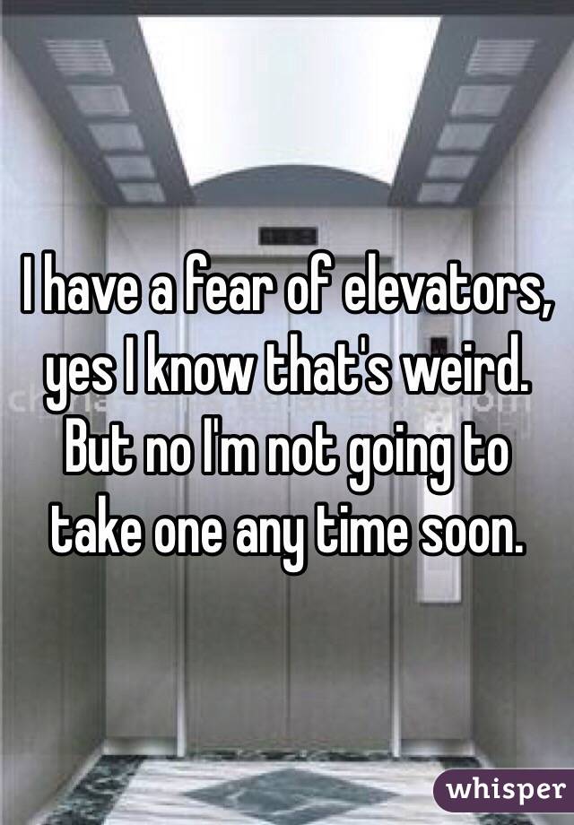 I have a fear of elevators, yes I know that's weird. But no I'm not going to take one any time soon.