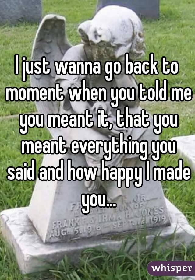 I just wanna go back to moment when you told me you meant it, that you meant everything you said and how happy I made you...