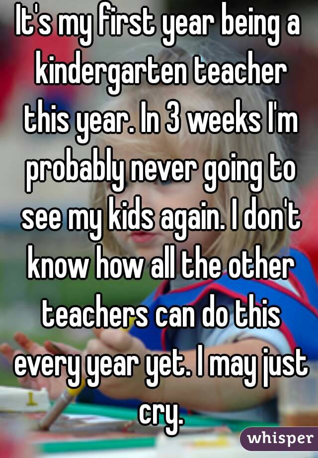 It's my first year being a kindergarten teacher this year. In 3 weeks I'm probably never going to see my kids again. I don't know how all the other teachers can do this every year yet. I may just cry.