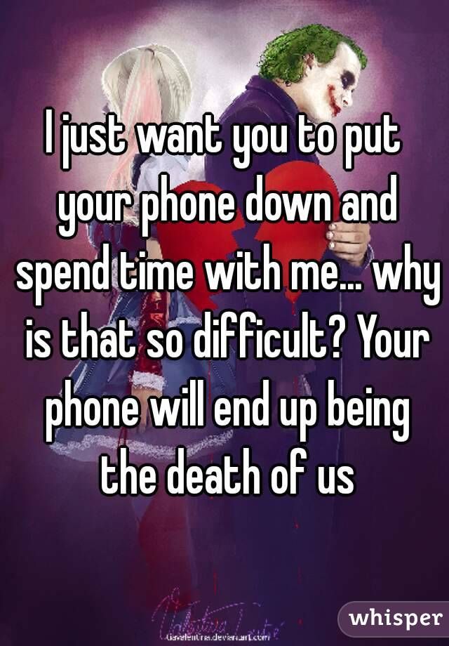 I just want you to put your phone down and spend time with me... why is that so difficult? Your phone will end up being the death of us