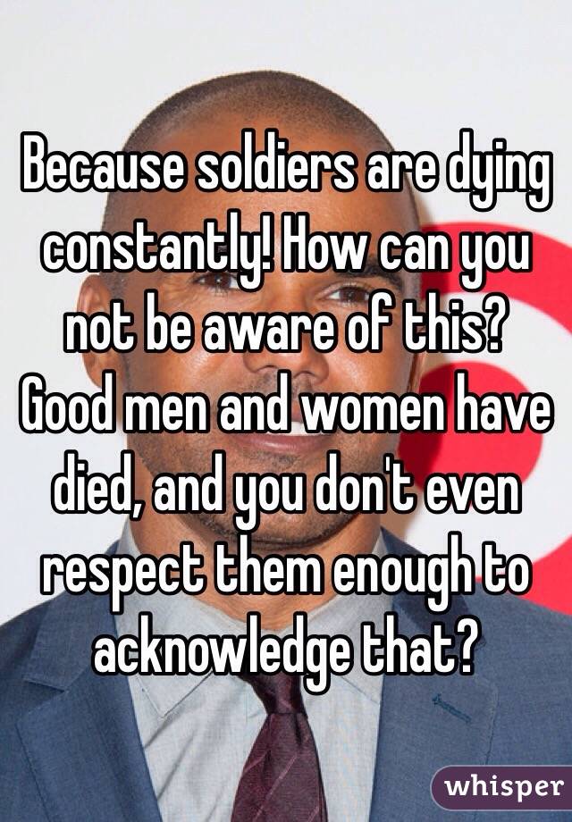 Because soldiers are dying constantly! How can you not be aware of this?
Good men and women have died, and you don't even respect them enough to acknowledge that?