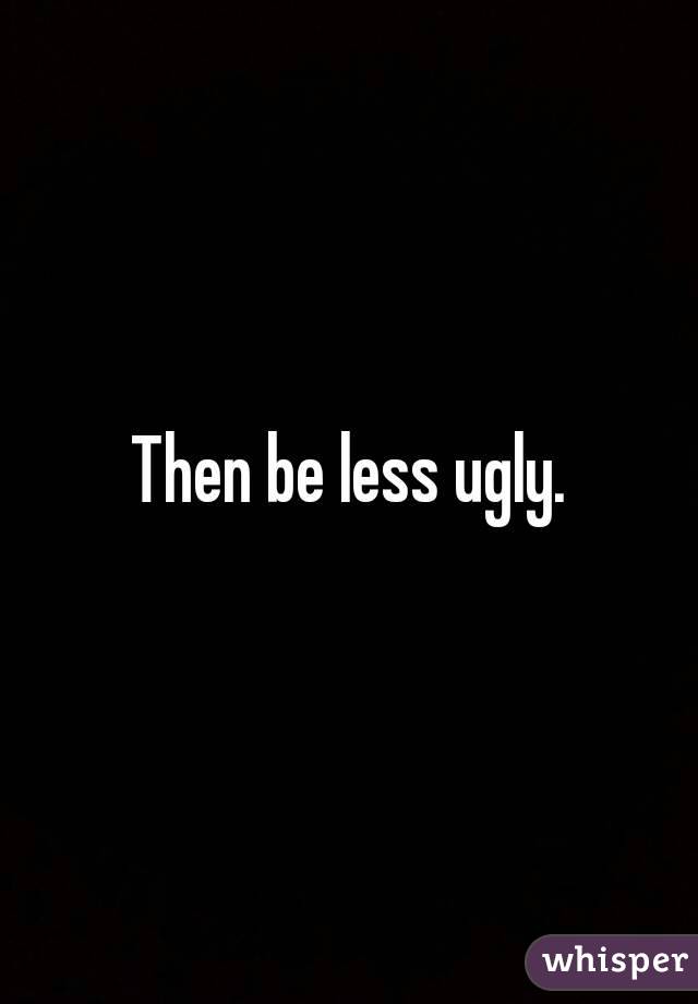 Then be less ugly.