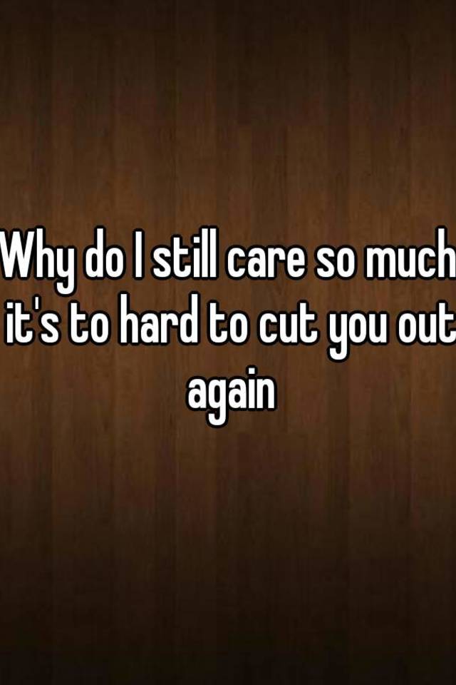 why-do-i-still-care-so-much-it-s-to-hard-to-cut-you-out-again