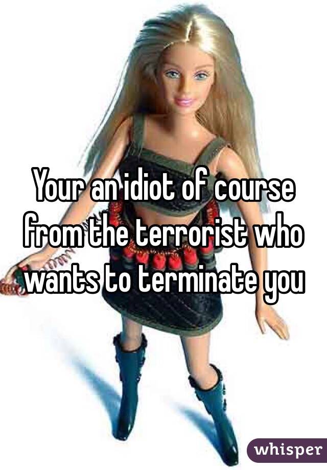 Your an idiot of course from the terrorist who wants to terminate you