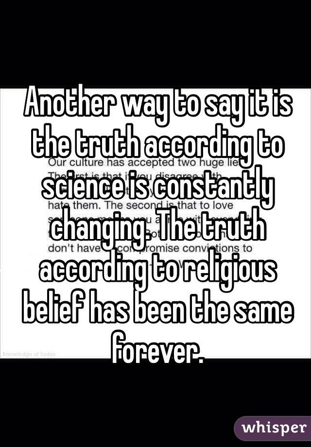 Another way to say it is the truth according to science is constantly changing. The truth according to religious belief has been the same forever.