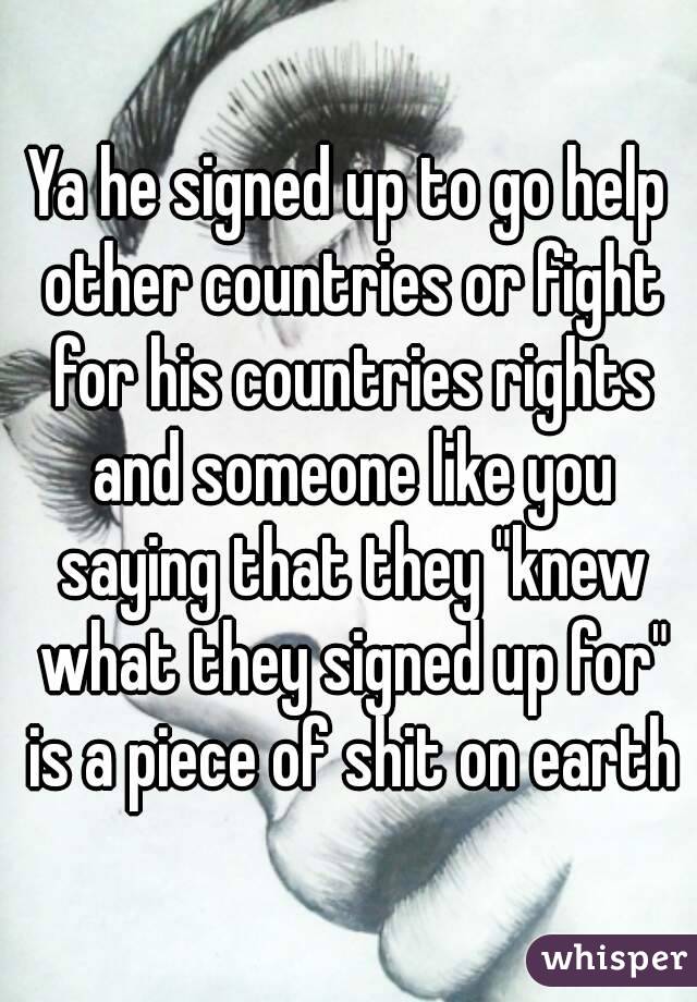 Ya he signed up to go help other countries or fight for his countries rights and someone like you saying that they "knew what they signed up for" is a piece of shit on earth