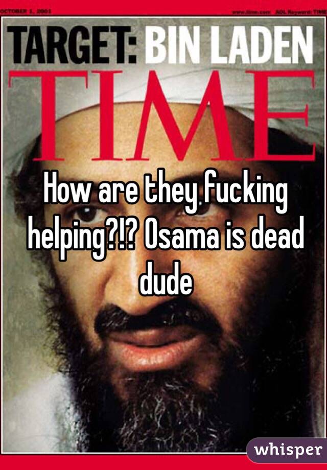 How are they fucking helping?!? Osama is dead dude