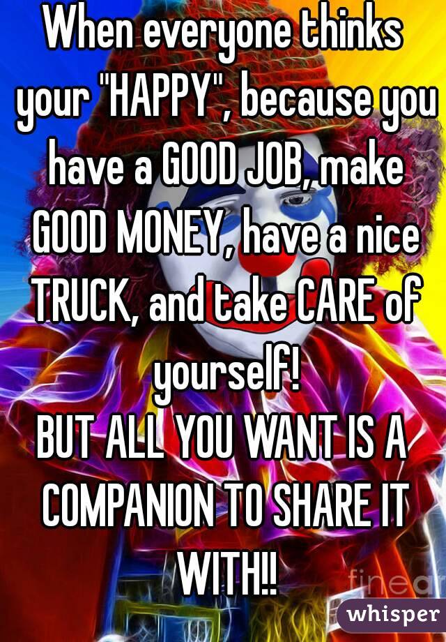 When everyone thinks your "HAPPY", because you have a GOOD JOB, make GOOD MONEY, have a nice TRUCK, and take CARE of yourself!
BUT ALL YOU WANT IS A COMPANION TO SHARE IT WITH!!