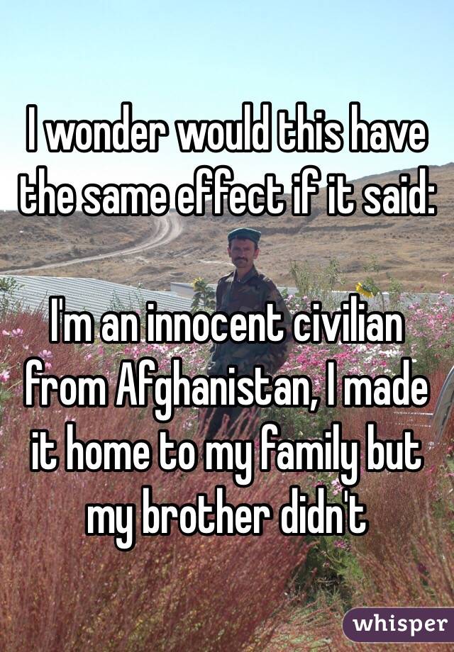 I wonder would this have the same effect if it said:

I'm an innocent civilian from Afghanistan, I made it home to my family but my brother didn't 