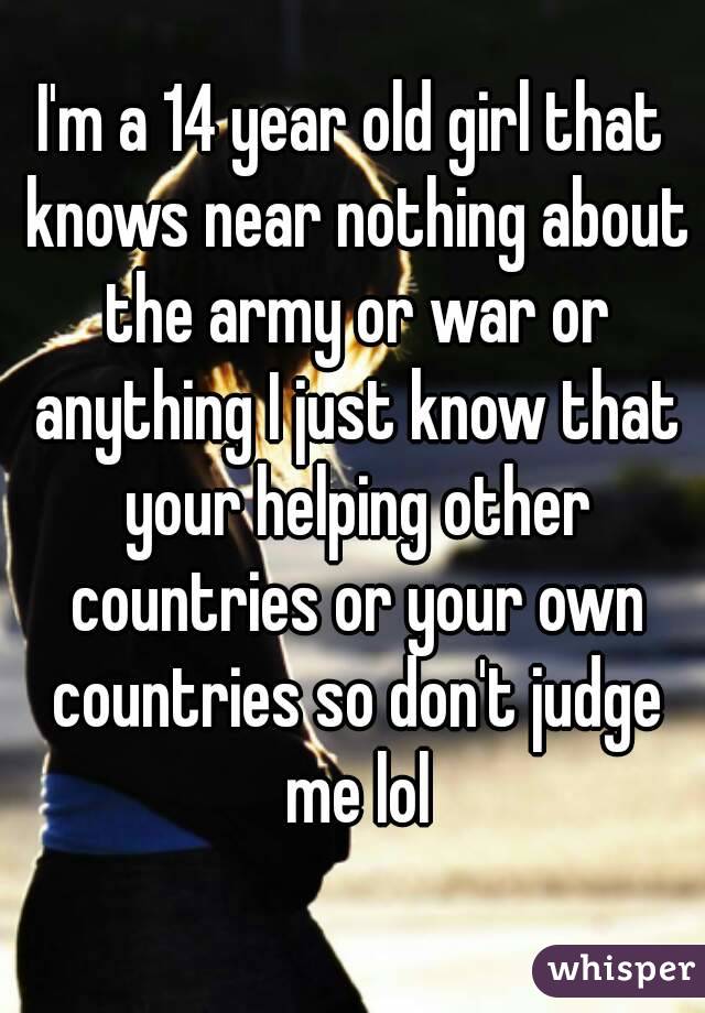 I'm a 14 year old girl that knows near nothing about the army or war or anything I just know that your helping other countries or your own countries so don't judge me lol