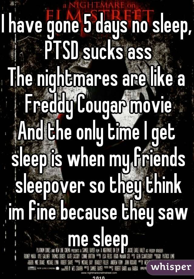 I have gone 5 days no sleep, PTSD sucks ass
The nightmares are like a Freddy Cougar movie
And the only time I get sleep is when my friends sleepover so they think im fine because they saw me sleep