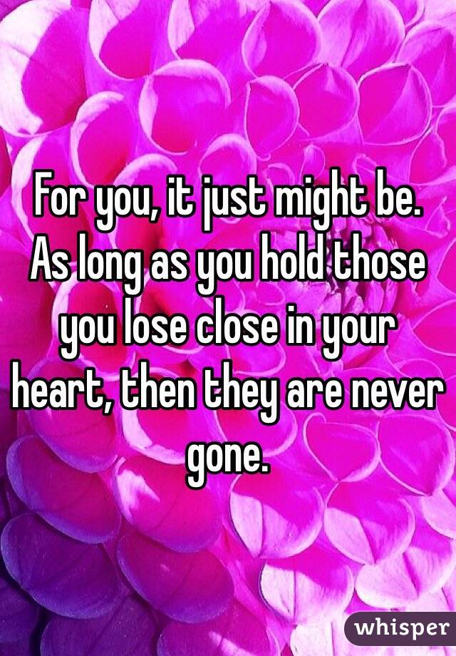 For you, it just might be. As long as you hold those you lose close in your heart, then they are never gone.