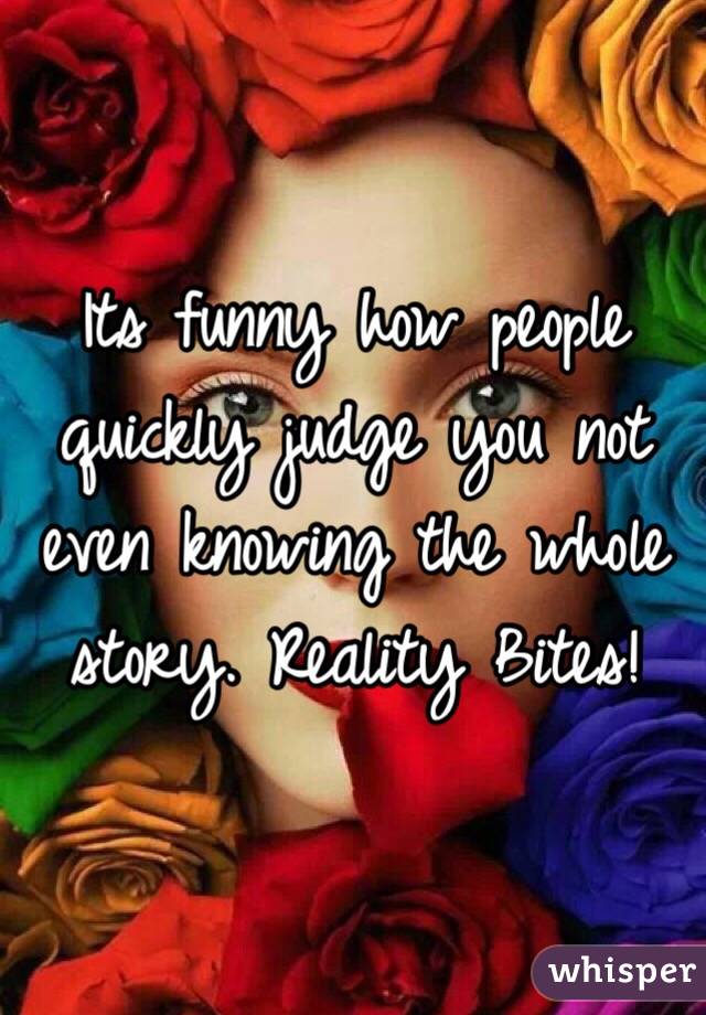 Its funny how people quickly judge you not even knowing the whole story. Reality Bites!