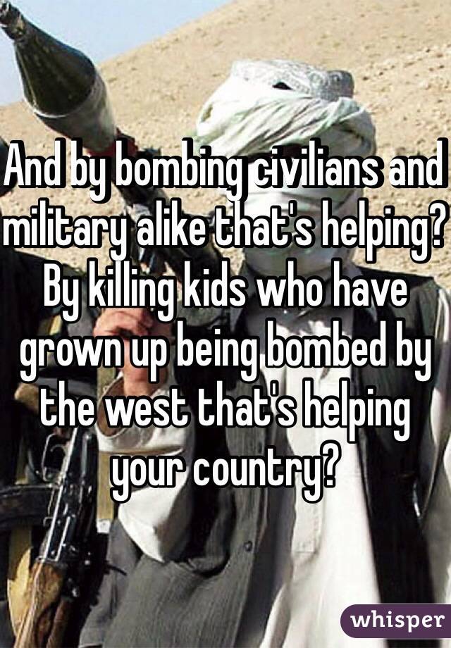 And by bombing civilians and military alike that's helping? By killing kids who have grown up being bombed by the west that's helping your country? 