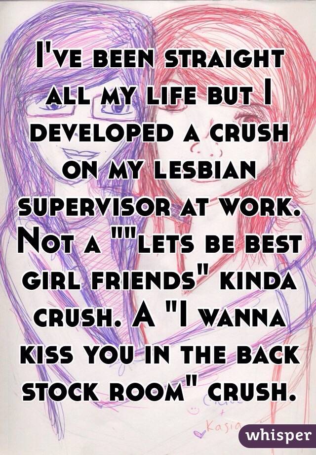 I've been straight all my life but I developed a crush on my lesbian supervisor at work. Not a ""lets be best girl friends" kinda crush. A "I wanna kiss you in the back stock room" crush. 