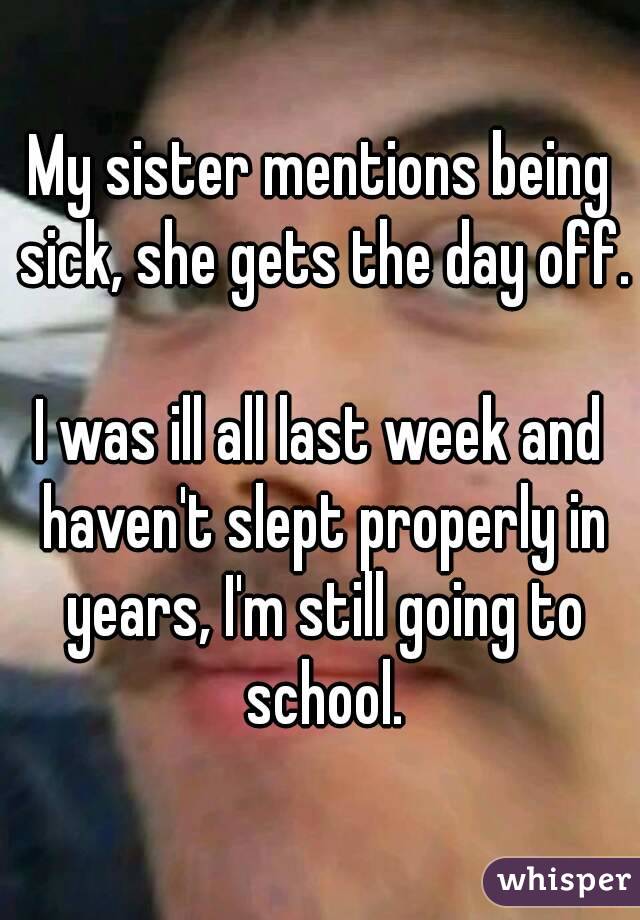 My sister mentions being sick, she gets the day off. 
I was ill all last week and haven't slept properly in years, I'm still going to school.