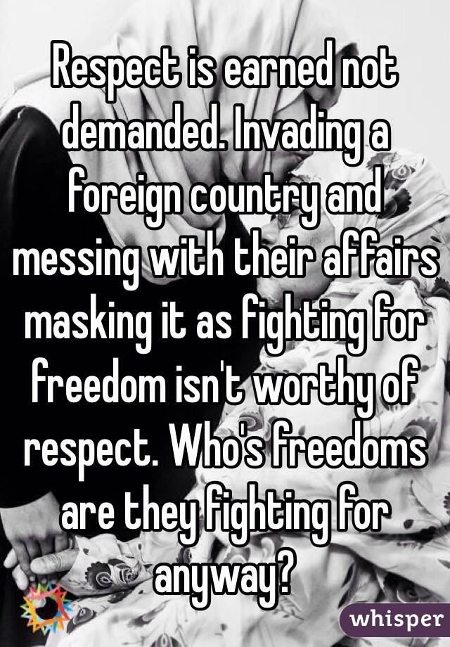 Respect is earned not demanded. Invading a foreign country and messing with their affairs masking it as fighting for freedom isn't worthy of respect. Who's freedoms are they fighting for anyway?