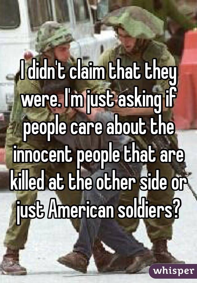 I didn't claim that they were. I'm just asking if people care about the innocent people that are killed at the other side or just American soldiers? 