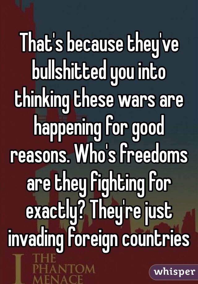 That's because they've bullshitted you into thinking these wars are happening for good reasons. Who's freedoms are they fighting for exactly? They're just invading foreign countries 