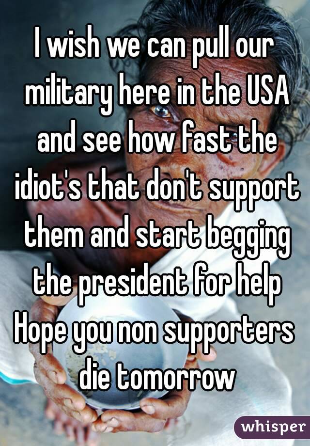 I wish we can pull our military here in the USA and see how fast the idiot's that don't support them and start begging the president for help
Hope you non supporters die tomorrow