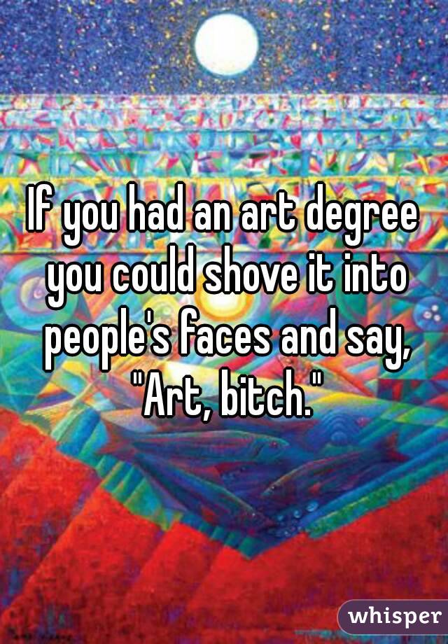 If you had an art degree you could shove it into people's faces and say, "Art, bitch."