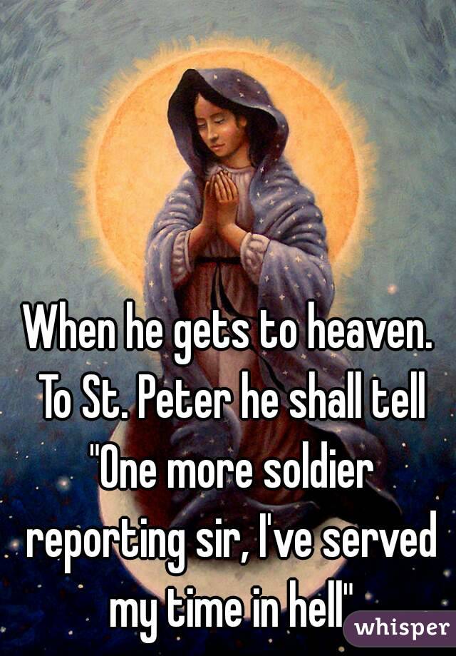 When he gets to heaven. To St. Peter he shall tell "One more soldier reporting sir, I've served my time in hell"