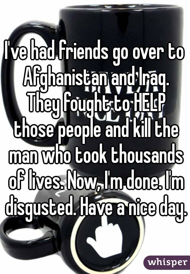 I've had friends go over to Afghanistan and Iraq. They fought to HELP those people and kill the man who took thousands of lives. Now, I'm done. I'm disgusted. Have a nice day.